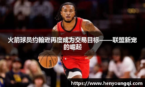 火箭球员约翰逊再度成为交易目标——联盟新宠的崛起
