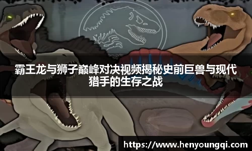 霸王龙与狮子巅峰对决视频揭秘史前巨兽与现代猎手的生存之战